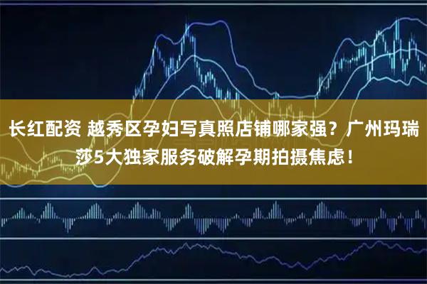 长红配资 越秀区孕妇写真照店铺哪家强？广州玛瑞莎5大独家服务破解孕期拍摄焦虑！