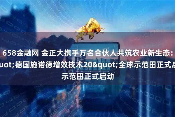 658金融网 金正大携手万名合伙人共筑农业新生态："德国施诺德增效技术20"全球示范田正式启动