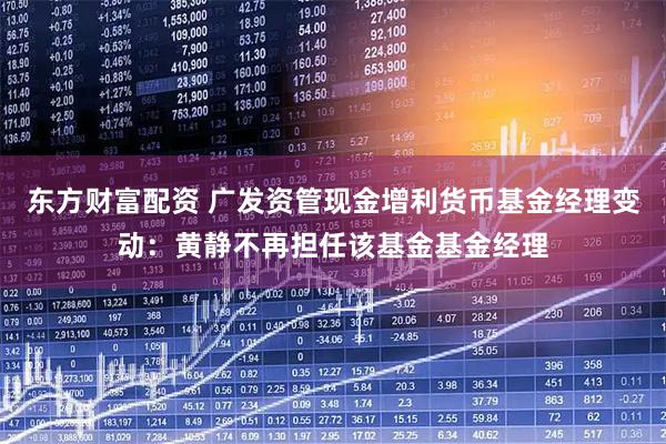 东方财富配资 广发资管现金增利货币基金经理变动：黄静不再担任该基金基金经理