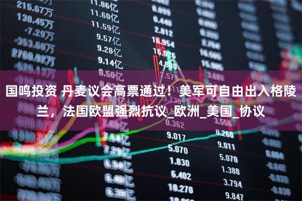 国鸣投资 丹麦议会高票通过!美军可自由出入格陵兰,法国欧盟强烈抗议_欧洲_美国_协议