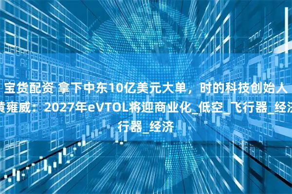 宝货配资 拿下中东10亿美元大单，时的科技创始人黄雍威：2027年eVTOL将迎商业化_低空_飞行器_经济