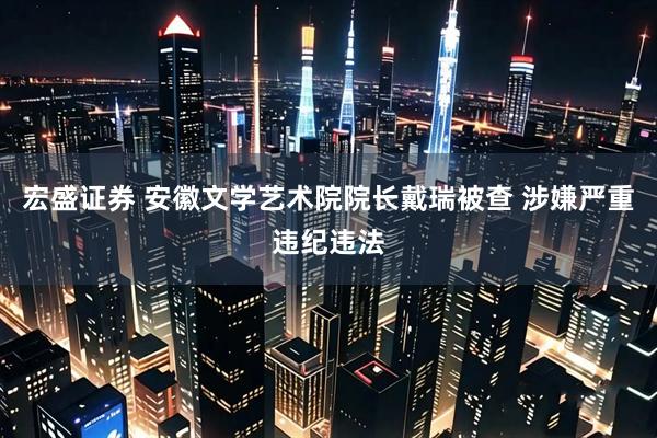 宏盛证券 安徽文学艺术院院长戴瑞被查 涉嫌严重违纪违法