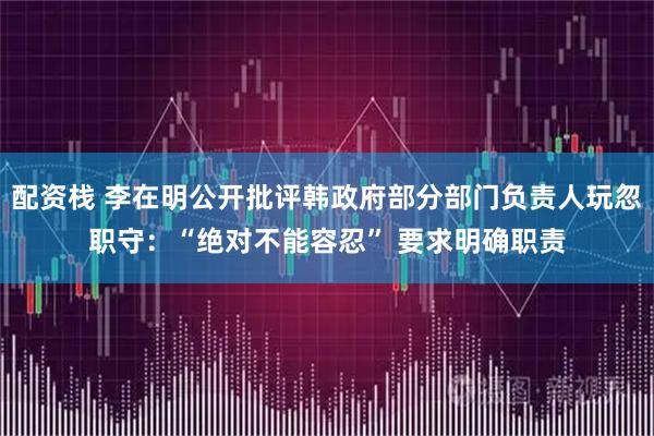 配资栈 李在明公开批评韩政府部分部门负责人玩忽职守：“绝对不能容忍” 要求明确职责