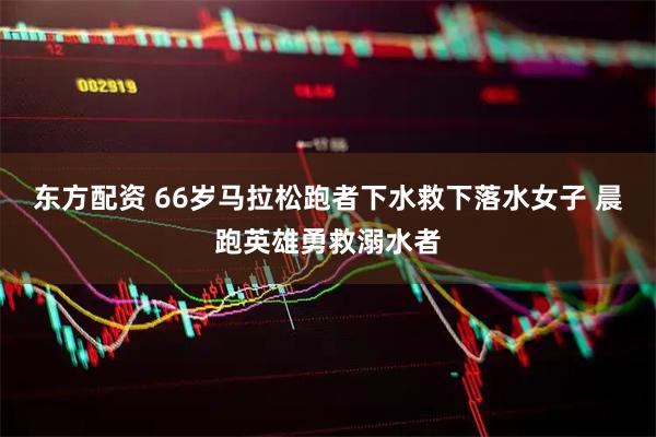 东方配资 66岁马拉松跑者下水救下落水女子 晨跑英雄勇救溺水者