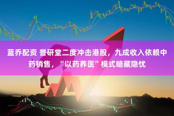 蓝乔配资 誉研堂二度冲击港股，九成收入依赖中药销售，“以药养医”模式暗藏隐忧