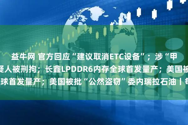 益牛网 官方回应“建议取消ETC设备”；涉“甲醛保鲜”事件，3名嫌疑人被刑拘；长鑫LPDDR6内存全球首发量产；美国被批“公然盗窃”委内瑞拉石油丨每经早参