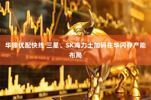 华锋优配快线 三星、SK海力士加码在华闪存产能布局