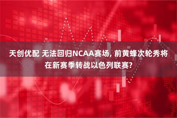 天创优配 无法回归NCAA赛场, 前黄蜂次轮秀将在新赛季转战以色列联赛?